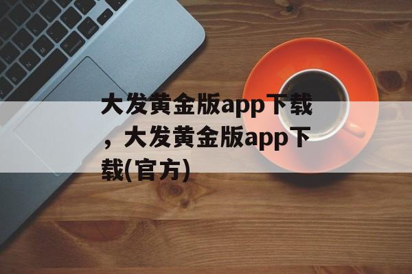 大发黄金版app下载，大发黄金版app下载(官方)